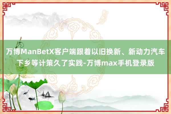 万博ManBetX客户端跟着以旧换新、新动力汽车下乡等计策久了实践-万博max手机登录版