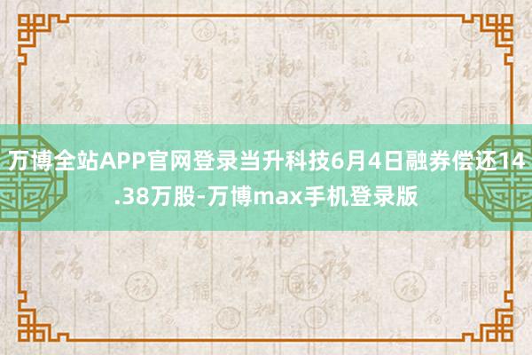 万博全站APP官网登录当升科技6月4日融券偿还14.38万股-万博max手机登录版