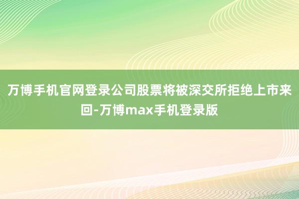 万博手机官网登录公司股票将被深交所拒绝上市来回-万博max手机登录版