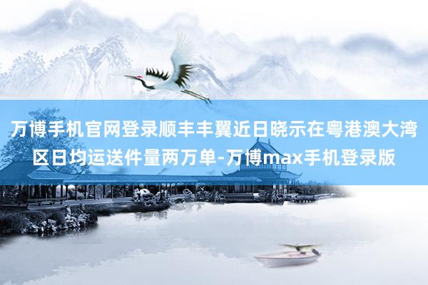 万博手机官网登录顺丰丰翼近日晓示在粤港澳大湾区日均运送件量两万单-万博max手机登录版