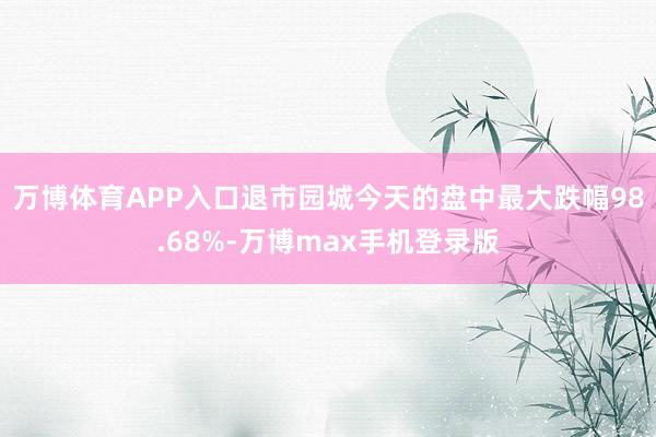 万博体育APP入口退市园城今天的盘中最大跌幅98.68%-万博max手机登录版