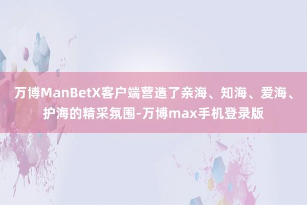 万博ManBetX客户端营造了亲海、知海、爱海、护海的精采氛围-万博max手机登录版