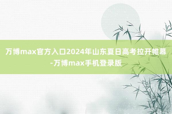 万博max官方入口2024年山东夏日高考拉开帷幕-万博max手机登录版