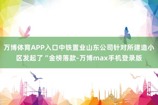 万博体育APP入口中铁置业山东公司针对所建造小区发起了“金榜落款-万博max手机登录版