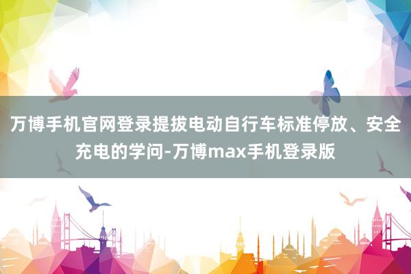 万博手机官网登录提拔电动自行车标准停放、安全充电的学问-万博max手机登录版