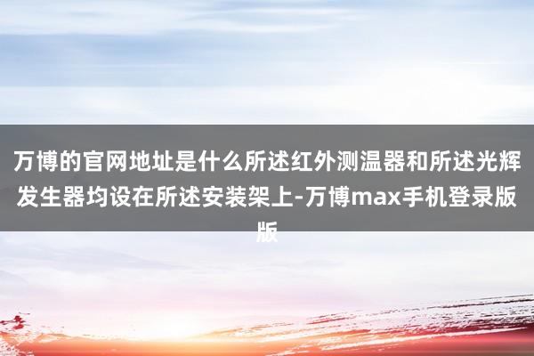 万博的官网地址是什么所述红外测温器和所述光辉发生器均设在所述安装架上-万博max手机登录版