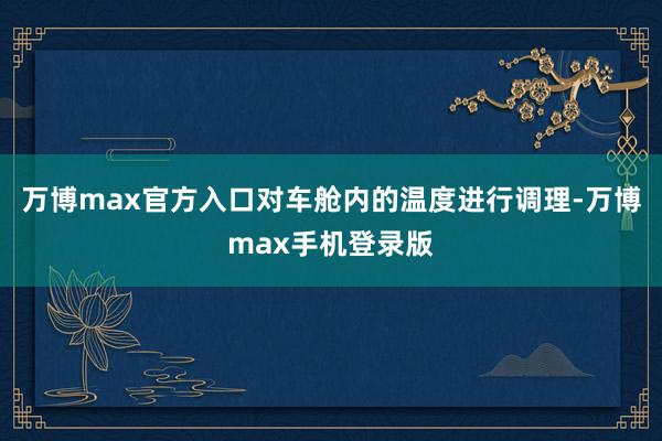 万博max官方入口对车舱内的温度进行调理-万博max手机登录版