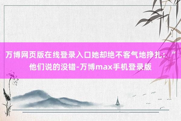 万博网页版在线登录入口她却绝不客气地挣扎：“他们说的没错-万博max手机登录版