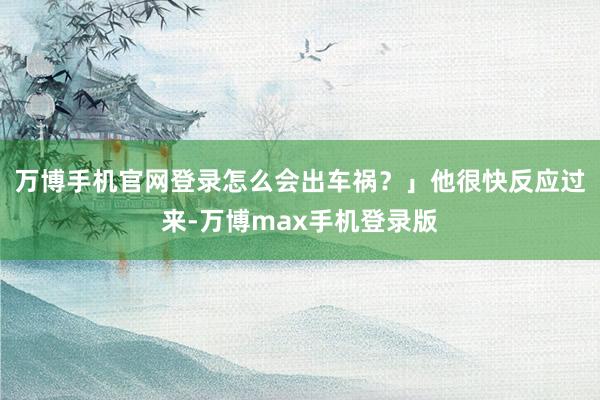 万博手机官网登录怎么会出车祸？」他很快反应过来-万博max手机登录版