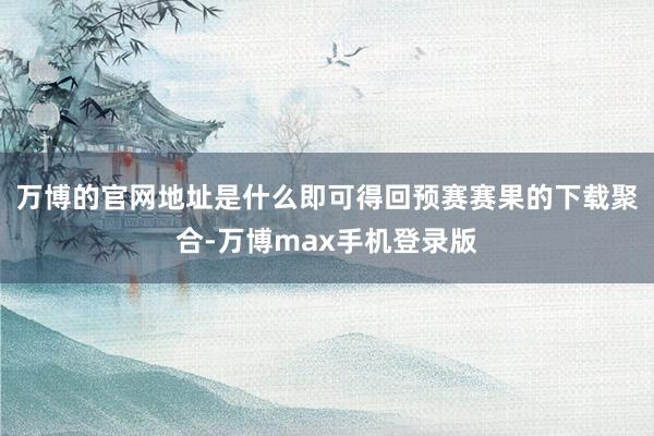 万博的官网地址是什么即可得回预赛赛果的下载聚合-万博max手机登录版