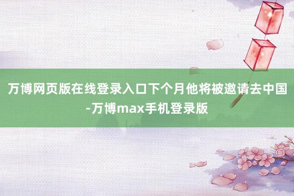 万博网页版在线登录入口下个月他将被邀请去中国-万博max手机登录版