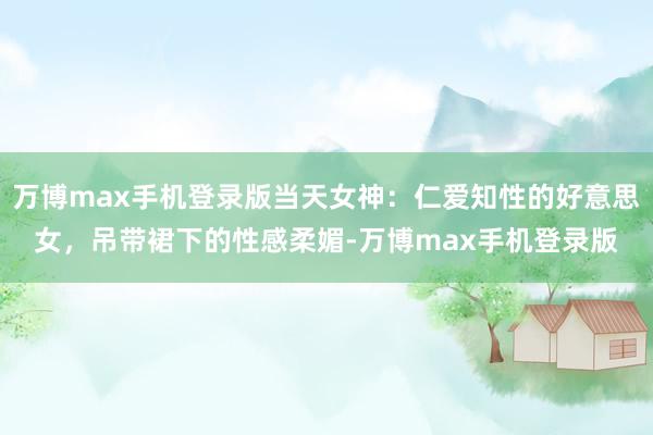 万博max手机登录版当天女神：仁爱知性的好意思女，吊带裙下的性感柔媚-万博max手机登录版