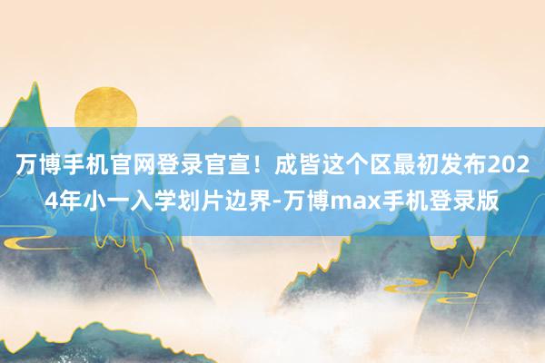 万博手机官网登录官宣！成皆这个区最初发布2024年小一入学划片边界-万博max手机登录版