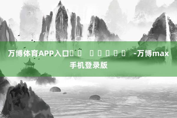 万博体育APP入口		  					  -万博max手机登录版