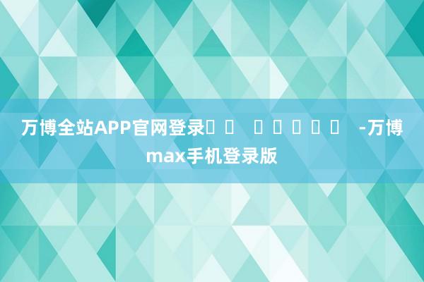 万博全站APP官网登录		  					  -万博max手机登录版