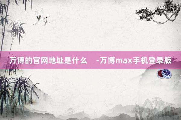 万博的官网地址是什么    -万博max手机登录版