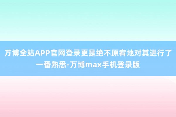 万博全站APP官网登录更是绝不原宥地对其进行了一番熟悉-万博max手机登录版