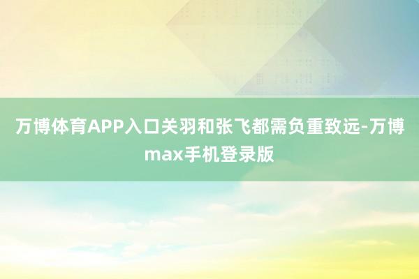 万博体育APP入口关羽和张飞都需负重致远-万博max手机登录版