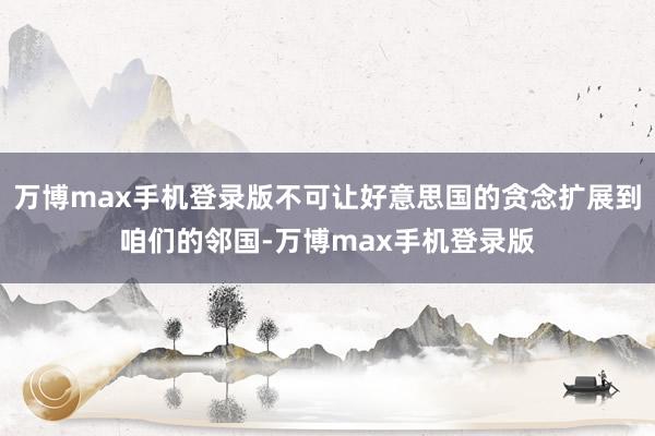 万博max手机登录版不可让好意思国的贪念扩展到咱们的邻国-万博max手机登录版