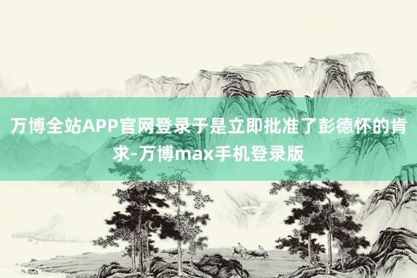 万博全站APP官网登录于是立即批准了彭德怀的肯求-万博max手机登录版