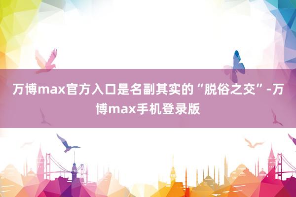 万博max官方入口是名副其实的“脱俗之交”-万博max手机登录版