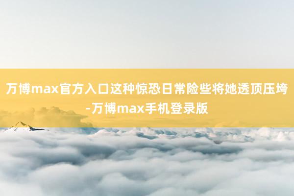 万博max官方入口这种惊恐日常险些将她透顶压垮-万博max手机登录版