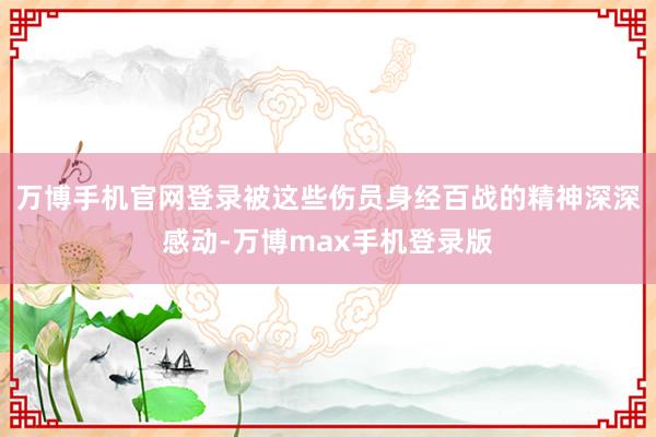 万博手机官网登录被这些伤员身经百战的精神深深感动-万博max手机登录版