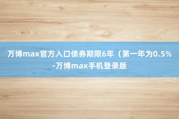 万博max官方入口债券期限6年（第一年为0.5%-万博max手机登录版