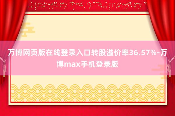 万博网页版在线登录入口转股溢价率36.57%-万博max手机登录版