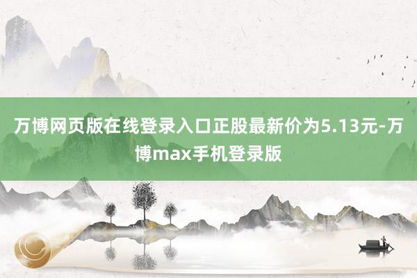 万博网页版在线登录入口正股最新价为5.13元-万博max手机登录版