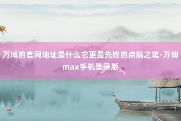 万博的官网地址是什么它更是先锋的点睛之笔-万博max手机登录版