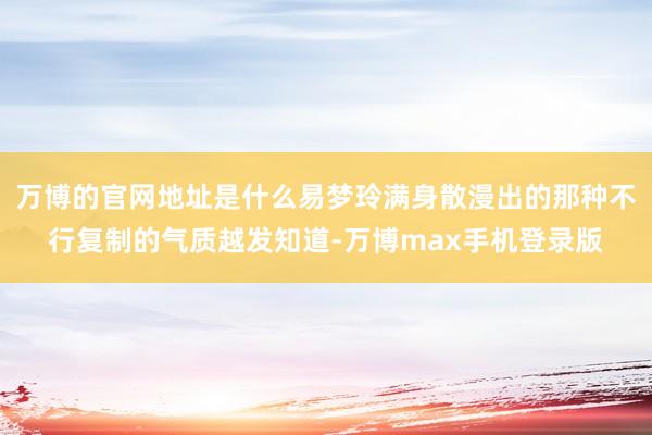 万博的官网地址是什么易梦玲满身散漫出的那种不行复制的气质越发知道-万博max手机登录版