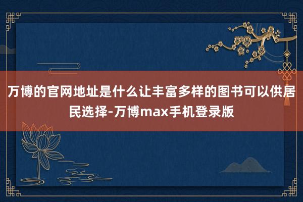 万博的官网地址是什么让丰富多样的图书可以供居民选择-万博max手机登录版