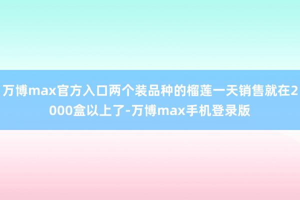 万博max官方入口两个装品种的榴莲一天销售就在2000盒以上了-万博max手机登录版