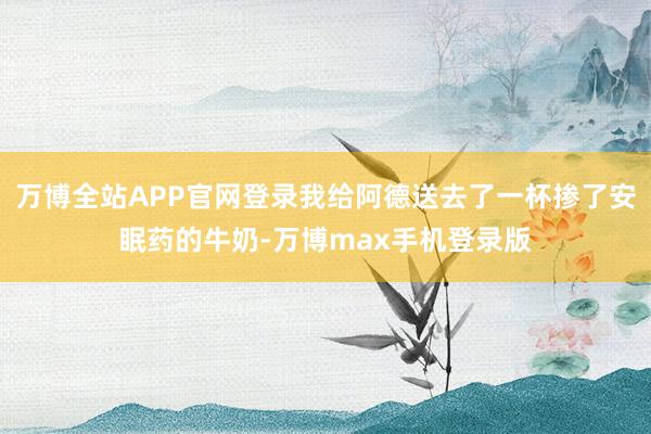 万博全站APP官网登录我给阿德送去了一杯掺了安眠药的牛奶-万博max手机登录版