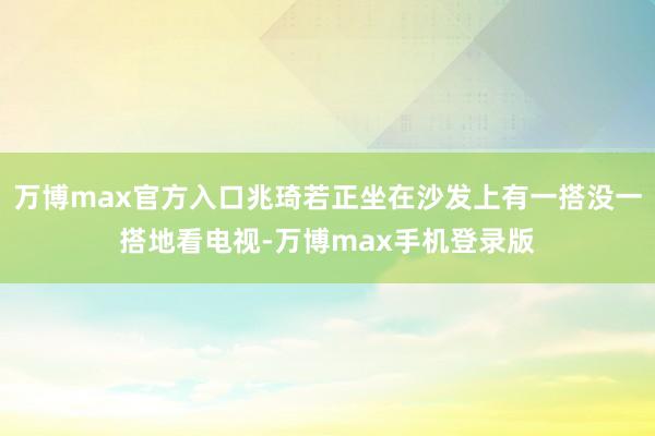 万博max官方入口兆琦若正坐在沙发上有一搭没一搭地看电视-万博max手机登录版