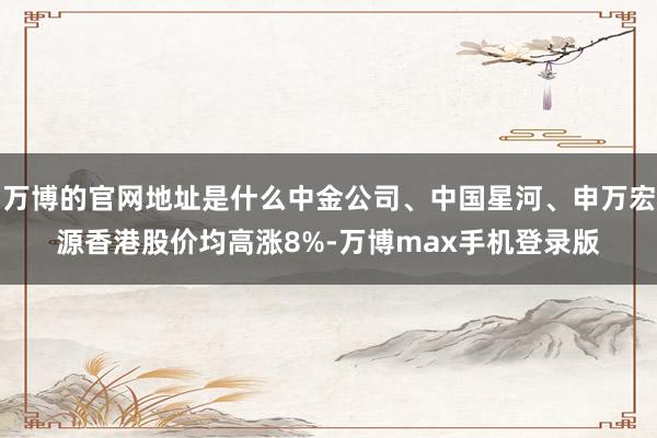 万博的官网地址是什么中金公司、中国星河、申万宏源香港股价均高涨8%-万博max手机登录版