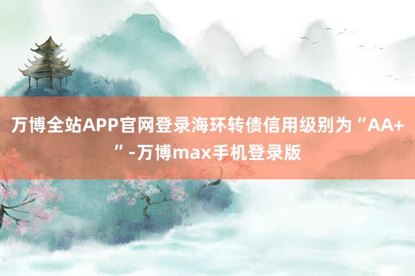 万博全站APP官网登录海环转债信用级别为“AA+”-万博max手机登录版