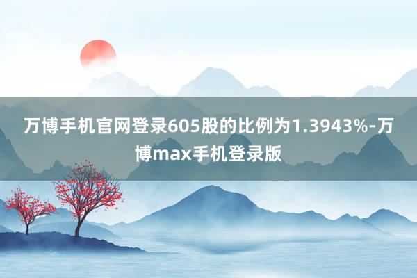 万博手机官网登录605股的比例为1.3943%-万博max手机登录版