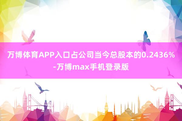 万博体育APP入口占公司当今总股本的0.2436%-万博max手机登录版