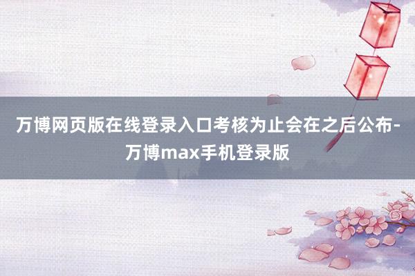 万博网页版在线登录入口考核为止会在之后公布-万博max手机登录版