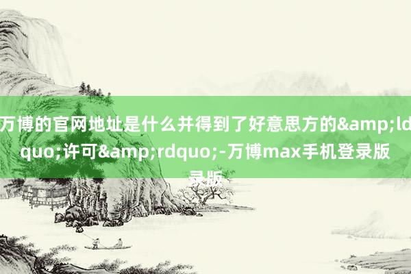 万博的官网地址是什么并得到了好意思方的&ldquo;许可&rdquo;-万博max手机登录版