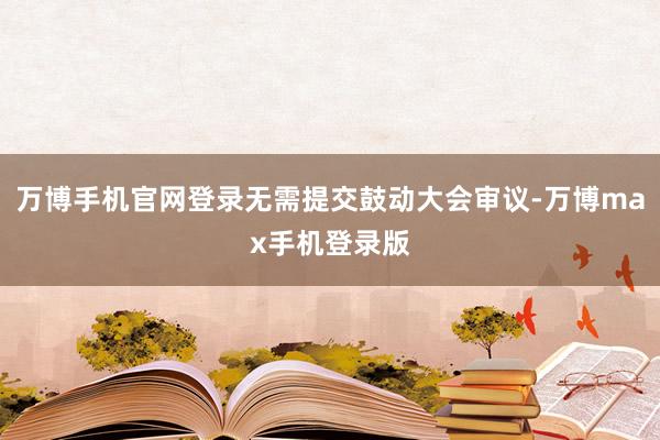 万博手机官网登录无需提交鼓动大会审议-万博max手机登录版