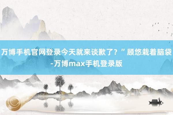 万博手机官网登录今天就来谈歉了？”顾悠栽着脑袋-万博max手机登录版