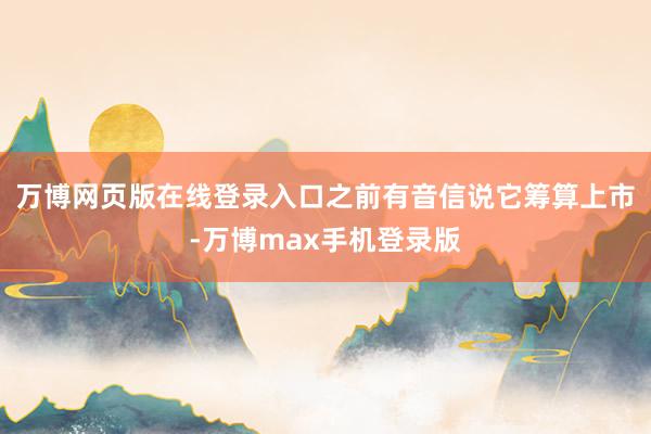 万博网页版在线登录入口之前有音信说它筹算上市-万博max手机登录版