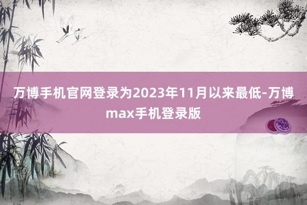 万博手机官网登录为2023年11月以来最低-万博max手机登录版