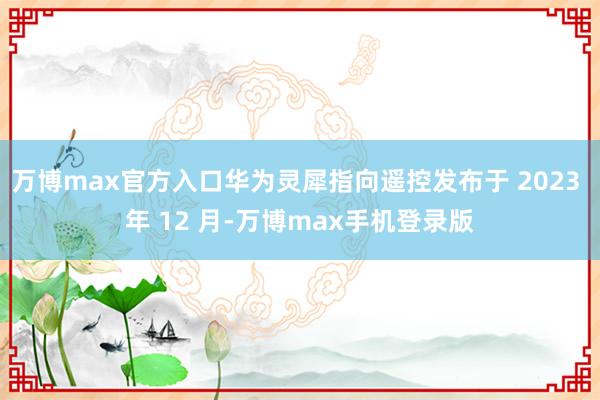 万博max官方入口华为灵犀指向遥控发布于 2023 年 12 月-万博max手机登录版