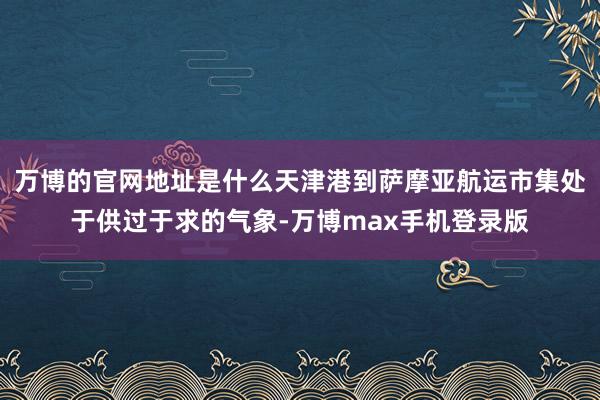 万博的官网地址是什么天津港到萨摩亚航运市集处于供过于求的气象-万博max手机登录版