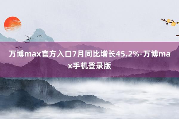 万博max官方入口7月同比增长45.2%-万博max手机登录版