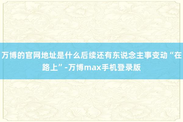 万博的官网地址是什么后续还有东说念主事变动“在路上”-万博max手机登录版